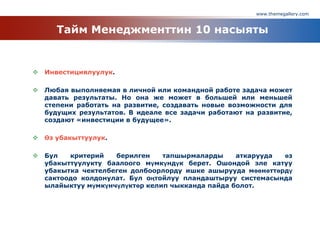 www.themegallery.com
Тайм Менеджменттин 10 насыяты
 Инвестициялуулук.
 Любая выполняемая в личной или командной работе задача может
давать результаты. Но она же может в большей или меньшей
степени работать на развитие, создавать новые возможности для
будущих результатов. В идеале все задачи работают на развитие,
создают «инвестиции в будущее».
 Өз убакыттуулук.
 Бул критерий берилген тапшырмаларды аткарууда өз
убакыттуулукту баалоого мүмкүндүк берет. Ошондой эле катуу
убакытка чектелбеген долбоорлорду ишке ашырууда мөөнөттөрдү
сактоодо колдонулат. Бул оңтойлуу пландаштыруу системасында
ылайыктуу мүмкүнчүлүктөр келип чыкканда пайда болот.
 