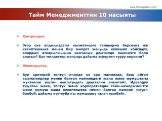 www.themegallery.com
Тайм Менеджменттин 10 насыяты
 Контролдоо.
 Эгер сиз алдыңыздагы кызматкерге тапшырма берсеңиз же
кесиптешиңиз менен бир милдет жөнүндө келишип койсоңуз,
алардын аткарылышына канчалык деңгээлде ишеничте боло
аласыз? Бул милдеттер жөнүндө дайыма эскертип туруу керекпи?
 Жеңилдүүлүк.
 Бул критерий топтун ичинде өз ара мамиледе, баш ийген
кызматкерлер менен болгон мамиледеги жана жеке жумуштагы
жүктөлгөн иштин көптүгүндөгү деңгээлин аныктайт. Идеалдуу
түзүлгөн жеке, топтук жана корпоративдик тайм-менеджментте
жеке жумуш жана кесиптештер менен болгон мамиле «жүк»
болбой, дайыма күч-кубатты жумшоону талап кылбайт.
 