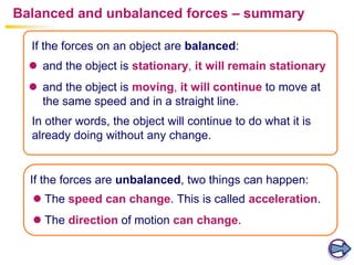 Balanced and unbalanced forces – summary
 and the object is stationary, it will remain stationary
 and the object is moving, it will continue to move at
the same speed and in a straight line.
If the forces are unbalanced, two things can happen:
If the forces on an object are balanced:
In other words, the object will continue to do what it is
already doing without any change.
 The speed can change. This is called acceleration.
 The direction of motion can change.
 