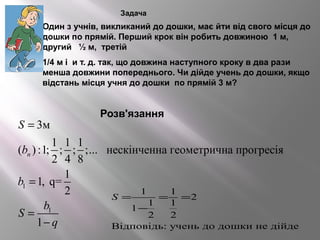 Задача
 Один з учнів, викликаний до дошки, має йти від свого місця до
дошки по прямій. Перший крок він робить довжиною 1 м,
другий ½ м, третій
 1/4 м і и т. д. так, що довжина наступного кроку в два рази
менша довжини попереднього. Чи дійде учень до дошки, якщо
відстань місця учня до дошки по прямій 3 м?
Розв'язання
1
1
3м
1 1 1
( ) :1; ; ; ;... нескінченна геометрична прогресія
2 4 8
1
1, q=
2
1
n
S
b
b
b
S
q
=
=
=
−
1 1
2
1 1
1
2 2
Відповідь: учень до дошки не дійде
S = = =
−
 