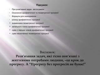 Підсумок:
 При розв’язанні задач застосували:
• Означення арифметичної та геометричної прогресії
• Формули для знаходження :
• різниці арифметичної прогресії
 знаменника геометричної прогресії
 загального члена арифметичної прогресії
 суми n перших членів арифметичної прогресії
 суми нескінченної геометричної прогресії
Висновок:
Розв’язання задач, які тісно пов’язані з
життєвими потребами людини, –це крок до
прогресу. А “Прогресу без прогресій не буває!”
 