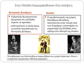 Στην Ελλάδα διαμορφώθηκαν δύο απόψεις
Κεντρικές Δυνάμεις Αντάντ
 Ο βασιλιάς Κωνσταντίνος
θεωρούσε ότι η Ελλάδα
έπρεπε να κρατήσει
ουδετερότητα, η οποία όμως
ευνοούσε περισσότερο τις
Κεντρικές Δυνάμεις.
 Ο πρωθυπουργός της χώρας
Ελευθέριος Βενιζέλος,
πιστεύοντας στην τελική νίκη
των Συμμάχων, υποστήριζε τη
συμμετοχή της Ελλάδας στον
πόλεμο στο πλευρό της Αντάντ.
Η κυβέρνηση των Φιλελευθέρων παραιτήθηκε και η χώρα διχάστηκε. Ήταν η
εποχή που ονομάστηκε «Εθνικός Διχασμός».
 