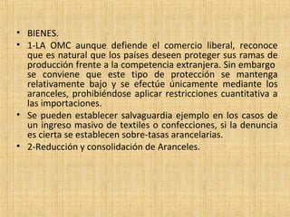 • BIENES.
• 1-LA OMC aunque defiende el comercio liberal, reconoce
que es natural que los países deseen proteger sus ramas de
producción frente a la competencia extranjera. Sin embargo
se conviene que este tipo de protección se mantenga
relativamente bajo y se efectúe únicamente mediante los
aranceles, prohibiéndose aplicar restricciones cuantitativa a
las importaciones.
• Se pueden establecer salvaguardia ejemplo en los casos de
un ingreso masivo de textiles o confecciones, si la denuncia
es cierta se establecen sobre-tasas arancelarias.
• 2-Reducción y consolidación de Aranceles.
 