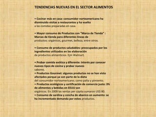 TENDENCIAS NUEVAS EN EL SECTOR ALIMENTOS
• Cocinar más en casa: consumidor norteamericano ha
disminuido visitas a restaurantes y ha vuelto
a las comidas preparadas en casa.
• Mayor consumo de Productos con “Marca de Tienda” :
Marcas de tienda para diferentes líneas de
productos: orgánicos, gourmet, belleza, entre otros.
• Consumo de productos saludables: preocupados por los
ingredientes utilizados en las elaboración
de productos alimenticios. Ejm Walmart.
• Probar comida exótica y diferente: interés por conocer
nuevos tipos de cocina y probar nuevos
sabores.
• Productos Gourmet: algunos productos no se han visto
afectados porque ya son parte de la dieta
del consumidor norteamericano; como palta y pimiento.
• Productos ecológicos y certificación de comercio justo: 3%
de alimentos y bebidas en EEUU son
orgánicos. En 2009 las ventas per cápita sumaron US$ 80.
• Consumo de sardina y concha de abanico en aumento: se
ha incrementado demanda por estos productos.
 