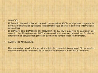 • SERVICIOS.
• El Acuerdo General sobre el comercio de servicios- AGCS- es el primer conjunto de
normas multilaterales aplicables jurídicamente que abarca el comercio internacional
de servicios.
• El CONSEJO DEL COMERCIO DE SERVICIOS DE LA OMC supervisa la aplicación del
acuerdo. Los 29 artículos del AGCS abarcan todos los sectores de servicios. En ellos se
establecen las obligaciones generales que han de cumplir todos los miembros.
• AMBITO DE APLICACIÓN.
• El acuerdo abarca todos los servicios objeto de comercio internacional. Ello incluye los
distintos modos de suministro de un servicio internacional. En el AGCS se define :
 