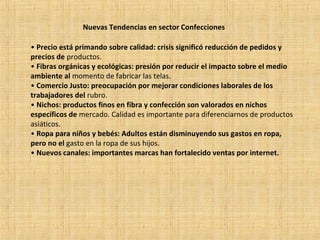 Nuevas Tendencias en sector Confecciones
• Precio está primando sobre calidad: crisis significó reducción de pedidos y
precios de productos.
• Fibras orgánicas y ecológicas: presión por reducir el impacto sobre el medio
ambiente al momento de fabricar las telas.
• Comercio Justo: preocupación por mejorar condiciones laborales de los
trabajadores del rubro.
• Nichos: productos finos en fibra y confección son valorados en nichos
específicos de mercado. Calidad es importante para diferenciarnos de productos
asiáticos.
• Ropa para niños y bebés: Adultos están disminuyendo sus gastos en ropa,
pero no el gasto en la ropa de sus hijos.
• Nuevos canales: importantes marcas han fortalecido ventas por internet.
 