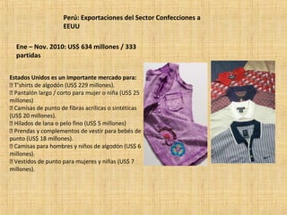 Perú: Exportaciones del Sector Confecciones a
EEUU
Ene – Nov. 2010: US$ 634 millones / 333
partidas
Estados Unidos es un importante mercado para:
 T’shirts de algodón (US$ 229 millones).
 Pantalón largo / corto para mujer o niña (US$ 25
millones)
 Camisas de punto de fibras acrílicas o sintéticas
(US$ 20 millones).
 Hilados de lana o pelo fino (US$ 5 millones)
 Prendas y complementos de vestir para bebés de
punto (US$ 18 millones).
 Camisas para hombres y niños de algodón (US$ 6
millones).
 Vestidos de punto para mujeres y niñas (US$ 7
millones).
 