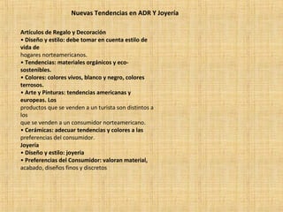Nuevas Tendencias en ADR Y Joyería
Artículos de Regalo y Decoración
• Diseño y estilo: debe tomar en cuenta estilo de
vida de
hogares norteamericanos.
• Tendencias: materiales orgánicos y eco-
sostenibles.
• Colores: colores vivos, blanco y negro, colores
terrosos.
• Arte y Pinturas: tendencias americanas y
europeas. Los
productos que se venden a un turista son distintos a
los
que se venden a un consumidor norteamericano.
• Cerámicas: adecuar tendencias y colores a las
preferencias del consumidor.
Joyería
• Diseño y estilo: joyería
• Preferencias del Consumidor: valoran material,
acabado, diseños finos y discretos
 