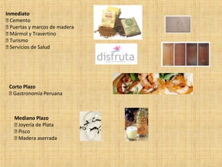 Inmediato
 Cemento
 Puertas y marcos de madera
 Mármol y Travertino
 Turismo
 Servicios de Salud
Corto Plazo
 Gastronomía Peruana
Mediano Plazo
 Joyería de Plata
 Pisco
 Madera aserrada
 