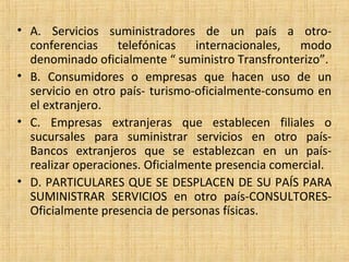 • A. Servicios suministradores de un país a otro-
conferencias telefónicas internacionales, modo
denominado oficialmente “ suministro Transfronterizo”.
• B. Consumidores o empresas que hacen uso de un
servicio en otro país- turismo-oficialmente-consumo en
el extranjero.
• C. Empresas extranjeras que establecen filiales o
sucursales para suministrar servicios en otro país-
Bancos extranjeros que se establezcan en un país-
realizar operaciones. Oficialmente presencia comercial.
• D. PARTICULARES QUE SE DESPLACEN DE SU PAÍS PARA
SUMINISTRAR SERVICIOS en otro país-CONSULTORES-
Oficialmente presencia de personas físicas.
 