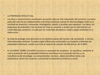 • LA PROPIEDAD INTELECTUAL.
• Las ideas y conocimientos constituyen una parte cada vez más importante del comercio. La mayor
parte del valor de los medicamentos y de otros productos nuevos de alta tecnología reside en la
cantidad de invención, innovación, investigación, diseño, y pruebas que requieren. Los libros, los
programas de ordenador y los servicios en línea se compran y venden por la información y la
creatividad que contienen, no solo por los materiales de plástico, metal o papel utilizados en su
elaboración.
• Se trata de proteger esos derechos en los distintos países del mundo y de someterlos a normas
internacionales comunes. Cuando surgen diferencias comerciales con respecto a derechos de
propiedad intelectual , puede recurrirse al sistema de solución de diferencias de la OMC.
• EL ACUERDO SOBRE LOS ADPIC reconoce la necesidad de establecer un equilibrio, mediante el
cual la protección de la propiedad intelectual contribuya a la innovación técnica y a la
transferencia de tecnología. Los conocimientos técnicos , deben beneficiar tanto a los
productores como a los usuarios y acrecentar el bienestar económico y social.
 