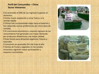 Perfil del Consumidor – China
Sector Alimentos
 En promedio el 39% de sus ingresos lo gastan en
alimentos.
 Existe mayor aceptación a cenar fuera y a la
comida rápida.
 Chinos han incrementado viajes hacia el exterior y
han adquirido nuevas preferencias por otros tipos de
comidas.
 El crecimiento económico y mejores ingresos de los
consumidores han generado una mayor demanda
por productos alimenticios y de mejor calidad.
 Gran futuro para alimentos orgánicos, frescos y
naturales.
 Consumen en promedio 34 k de fruta al año.
 Ventas de frutas y vegetales en los canales
minoristas registran mayor participación y
mayores crecimientos.
 