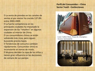 Perfil del Consumidor – China
Sector Textil - Confecciones
 La venta de prendas en los canales de
ventas al por menor ha crecido 137.8%
entre 2003-2009.
 La fuerte competencia en las
principales ciudades ha impulsado la
expansión de los “retailers” en algunas
ciudades al interior de China.
 Los consumidores chinos se están
volviendo más ricos, pero siguen
buscando precios bajos.
 Tendencias de consumo cambian
rápidamente. Consumidor chino es
inconstante en temas de moda.
 Mujeres deciden la ropa de los niños y
tienen gran influencia en las decisiones
de compra de sus parejas
 