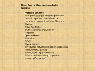 China: Oportunidades para productos
agrícolas
Protocolo Sanitario
 Los productos que ya tienen protocolo
sanitario y poseen posibilidades de
crecimiento y consolidación en China son:
 Mango
 Uva Red Globe
 Cítricos (mandarinas, limón y
tangelos)
Oportunidades
 Páprika
 Café
 Maíz gigante
 Productos naturales (imitación a japoneses.
Maca, kiwicha, quinua)
 Palta, Espárragos y aceitunas
 Frutas deshidratadas y congeladas
(mango, piña, papaya)
 
