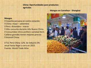 China: Oportunidades para productos
agrícolas
Mangos
 Cosecha peruana en contra estación.
 China: mayo – setiembre
 Perú: diciembre – marzo
 Alto consumo durante Año Nuevo Chino.
 Consumidor chino prefiere variedad Kent.
Calibres grandes tienen mejores precios
 Arancel China:
 TLC Perú China: 12%. Se reducirá 3%
anual hasta llegar a cero en 2015.
Fuente: World Trade Atlas
Mangos en Carrefour - Shanghai
 