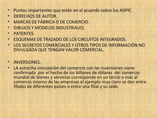 • Puntos importantes que están en el acuerdo sobre los ADPIC
• DERECHOS DE AUTOR.
• MARCAS DE FÁBRICA O DE COMERCIO.
• DIBUJOS Y MODELOS INDUSTRIALES.
• PATENTES
• ESQUEMAS DE TRAZADO DE LOS CIRCUITOS INTEGRADOS.
• LOS SECRETOS COMERCIALES Y OTROS TIPOS DE INFORMACIÓN NO
DIVULGADA QUE TENGAN VALOR COMERCIAL.
• INVERSIONES.
• LA estrecha vinculación del comercio con las inversiones viene
confirmada por el hecho de los billones de dólares del comercio
mundial de bienes y servicios corresponde en un tercio o más al
comercio interno de las empresas el ejemplo muy claro se dan entre
filiales de diferentes países o entre una filial y su sede.
 