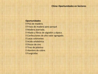 China: Oportunidades en Sectores
Oportunidades
 Piso de madera.
 Frisos de madera para parqué
 Madera aserrada.
 Hilado y fibras de algodón y alpaca.
 Confecciones de alto valor agregado.
 Lacas colorantes
 Acido ortobórico
 Discos de zinc
 Tiras de plástico
 Alambre de cobre.
 Fungicidas
 