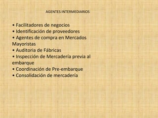 AGENTES INTERMEDIARIOS
• Facilitadores de negocios
• Identificación de proveedores
• Agentes de compra en Mercados
Mayoristas
• Auditoria de Fábricas
• Inspección de Mercadería previa al
embarque
• Coordinación de Pre-embarque
• Consolidación de mercadería
 