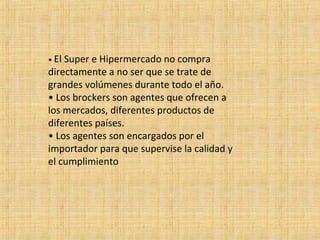 • El Super e Hipermercado no compra
directamente a no ser que se trate de
grandes volúmenes durante todo el año.
• Los brockers son agentes que ofrecen a
los mercados, diferentes productos de
diferentes países.
• Los agentes son encargados por el
importador para que supervise la calidad y
el cumplimiento
 