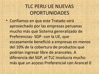 TLC PERU UE NUEVAS
OPORTUNIDADES
• Confiamos en que este Tratado será
aprovechado por las empresas peruanas
mucho más que Sistema generalizado de
Preferencias- SGP- con la UE, que
escasamente benefició a empresas en menos
del 10% de la cobertura de productos que
podrían ingresar libre de aranceles. A
diferencia del SGP, el TLC involucra mucho
más que un acceso Preferencial con Arancel 0
 