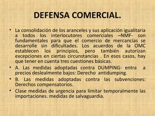 DEFENSA COMERCIAL.
• La consolidación de los aranceles y sus aplicación igualitaria
a todos los interlocutores comerciales –NMF- son
fundamentales para que el comercio de mercancías se
desarrolle sin dificultades. Los acuerdos de la OMC
establecen los principios, pero también autorizan
excepciones en ciertas circunstancias . En esos casos, hay
que tener en cuenta tres cuestiones básicas.
• A. Las medidas adoptadas contra DUMPING- entra a
precios deslealmente bajos: Derecho antidumping.
• B. Las medidas adoptadas contra las subvenciones:
Derechos compensatorios.
• Clase medidas de urgencia para limitar temporalmente las
importaciones. medidas de salvaguardia.
 