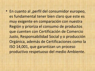 • En cuanto al ,perfil del consumidor europeo,
es fundamental tener bien claro que este es
muy exigente en comparación con nuestra
Región y prioriza el consumo de productos
que cuenten con Certificación de Comercio
Justo, Responsabilidad Social y o producción
Orgánica, además de Certificaciones como la
ISO 14,001, que garantizan un proceso
productivo respetuoso del medio Ambiente.
 