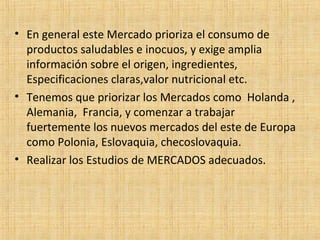 • En general este Mercado prioriza el consumo de
productos saludables e inocuos, y exige amplia
información sobre el origen, ingredientes,
Especificaciones claras,valor nutricional etc.
• Tenemos que priorizar los Mercados como Holanda ,
Alemania, Francia, y comenzar a trabajar
fuertemente los nuevos mercados del este de Europa
como Polonia, Eslovaquia, checoslovaquia.
• Realizar los Estudios de MERCADOS adecuados.
 