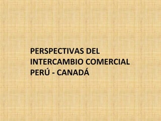 PERSPECTIVAS DEL
INTERCAMBIO COMERCIAL
PERÚ - CANADÁ
 