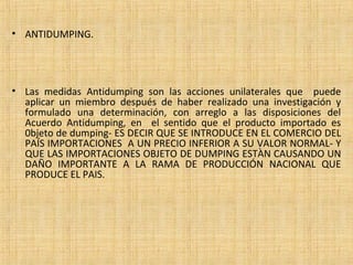 • ANTIDUMPING.
• Las medidas Antidumping son las acciones unilaterales que puede
aplicar un miembro después de haber realizado una investigación y
formulado una determinación, con arreglo a las disposiciones del
Acuerdo Antidumping, en el sentido que el producto importado es
0bjeto de dumping- ES DECIR QUE SE INTRODUCE EN EL COMERCIO DEL
PAÍS IMPORTACIONES A UN PRECIO INFERIOR A SU VALOR NORMAL- Y
QUE LAS IMPORTACIONES OBJETO DE DUMPING ESTÀN CAUSANDO UN
DAÑO IMPORTANTE A LA RAMA DE PRODUCCIÓN NACIONAL QUE
PRODUCE EL PAIS.
 