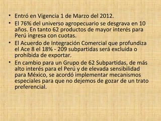 • Entró en Vigencia 1 de Marzo del 2012.
• El 76% del universo agropecuario se desgrava en 10
años. En tanto 62 productos de mayor interés para
Perú ingresa con cuotas.
• El Acuerdo de Integración Comercial que profundiza
el Ace 8 el 18% - 209 subpartidas será excluida o
prohibida de exportar.
• En cambio para un Grupo de 62 Subpartidas, de más
alto interés para el Perú y de elevada sensibilidad
para México, se acordó implementar mecanismos
especiales para que no dejemos de gozar de un trato
preferencial.
 