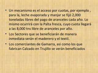 • Un mecanismo es el acceso por cuotas, por ejemplo ,
para la, leche evaporada y manjar se fijó 2,000
toneladas libres del pago de aranceles cada año. Lo
mismo ocurrirá con la Palta fresca, cuyo cuota llegará
a las 8,000 tns libre de aranceles por año.
• Los Sectores que se beneficiarán de manera
inmediata serán el maderero y el textil.
• Los comerciantes de Gamarra, asi como los que
fabrican Calzado en Trujillo se verán beneficiados
 