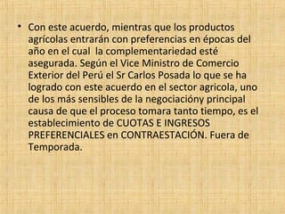• Con este acuerdo, mientras que los productos
agrícolas entrarán con preferencias en épocas del
año en el cual la complementariedad esté
asegurada. Según el Vice Ministro de Comercio
Exterior del Perú el Sr Carlos Posada lo que se ha
logrado con este acuerdo en el sector agricola, uno
de los más sensibles de la negociacióny principal
causa de que el proceso tomara tanto tiempo, es el
establecimiento de CUOTAS E INGRESOS
PREFERENCIALES en CONTRAESTACIÓN. Fuera de
Temporada.
 