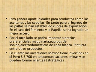 • Esto genera oportunidades para productos como las
aceitunas y las cebollas. En tanto para el ingreso de
las paltas se han establecido cuotas de exportación.
En el caso del Pimiento y la Páprika se ha logrado un
mejor acceso.
• Por el otro lado se podrá importar a precios
preferenciales maquinaria,equipos de
sonido,electrodomésticos de linea blanca. Pinturas
entre otros productos..
• En cuanto las inversiones México tiene invertidos en
el Perú $ 3,700 en telecomunicaciones, minas y se
pueden formar alianzas Estratégicas .
 