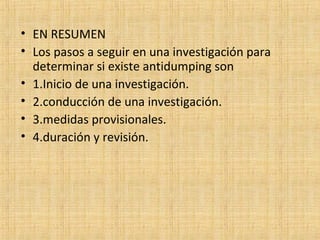 • EN RESUMEN
• Los pasos a seguir en una investigación para
determinar si existe antidumping son
• 1.Inicio de una investigación.
• 2.conducción de una investigación.
• 3.medidas provisionales.
• 4.duración y revisión.
 
