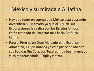 México y su mirada a A. latina.
• Hay que tener en cuenta que México está buscando
diversificar su Mercado ya que el 80% de sus
Exportaciones la realiza con los Estados Unidos.
Están tratando de Exportar más hacia América
Latina.
• Para el Perú es un Gran Mercado para Exportar
Alimentos, Grupo Añanos ya está posecionado con
sus Bebidas Big Cola. Los Textiles muy buen mercado
y las Maderas virola , Tripley y otras.
 