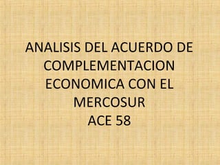 ANALISIS DEL ACUERDO DE
COMPLEMENTACION
ECONOMICA CON EL
MERCOSUR
ACE 58
 