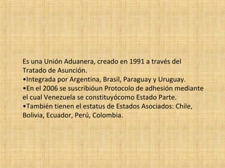 Es una Unión Aduanera, creado en 1991 a través del
Tratado de Asunción.
•Integrada por Argentina, Brasil, Paraguay y Uruguay.
•En el 2006 se suscribióun Protocolo de adhesión mediante
el cual Venezuela se constituyócomo Estado Parte.
•También tienen el estatus de Estados Asociados: Chile,
Bolivia, Ecuador, Perú, Colombia.
 