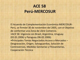 ACE 58
Perú-MERCOSUR
El Acuerdo de Complementación Económica MERCOSUR-
Perú, se firmóel 30 de noviembre del 2005, con el Objetivo
de conformar una Zona de Libre Comercio.
•ACE 58 -Vigencia con Brasil, Argentina, Uruguay
(02.01.2006) y Paraguay (06.02.2006).
•Principales Temas Negociados:Acceso a Mercados –
Desgravación, Origen, Salvaguardias, Solución de
Controversias, Medidas Sanitarias y Fitosanitarias,
Cooperación Técnica
 