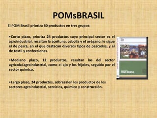 POMsBRASIL
El POM Brasil prioriza 60 productos en tres grupos:
•Corto plazo, prioriza 24 productos cuyo principal sector es el
agroindustrial, resaltan la aceituna, cebolla y el orégano; le sigue
el de pesca, en el que destacan diversos tipos de pescados, y el
de textil y confecciones.
•Mediano plazo, 12 productos, resaltan los del sector
agrícola/agroindustrial, como el ajo y los frijoles, seguido por el
sector químico.
•Largo plazo, 24 productos, sobresalen los productos de los
sectores agroindustrial, servicios, químico y construcción.
 