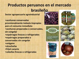 Productos peruanos en el mercado
brasileño
Sector agropecuario agroindustrial
•aceitunas conservadas
provisionalmente todavía impropias
para el consumo inmediato
•aceitunas preparadas o conservadas,
sin congelar
•espárragos frescos o refrigerados
•espárragos preparados o
conservados sin congelar
•orégano
•alcachofas
•frijol canario
•cebollas frescas o refrigeradas
 