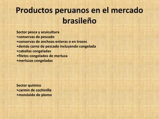 Productos peruanos en el mercado
brasileño
Sector pesca y acuicultura
•conservas de pescado
•conservas de anchoas enteras o en trozos
•demás carne de pescado incluyendo congelada
•caballas congeladas
•filetes congelados de merluza
•merluzas congeladas
Sector químico
•carmín de cochinilla
•monóxido de plomo
 