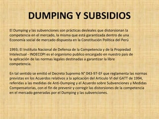 DUMPING Y SUBSIDIOS
El Dumping y las subvenciones son prácticas desleales que distorsionan la
competencia en el mercado, la misma que está garantizada dentro de una
Economía social de mercado dispuesta en la Constitución Política del Perú
1993; El Instituto Nacional de Defensa de la Competencia y de la Propiedad
Intelectual - INDECOPI es el organismo publico encargado en nuestro país de
la aplicación de las normas legales destinadas a garantizar la libre
competencia.
En tal sentido se emitió el Decreto Supremo N° 043-97-EF que reglamenta las normas
previstas en los Acuerdos relativos a la aplicación del Articulo VI del GATT de 1994,
referidas a las medidas de Anti-Dumping y el Acuerdo sobre Subvenciones y Medidas
Compensatorias, con el fin de prevenir y corregir las distorsiones de la competencia
en el mercado generadas por el Dumping y las subvenciones.
 