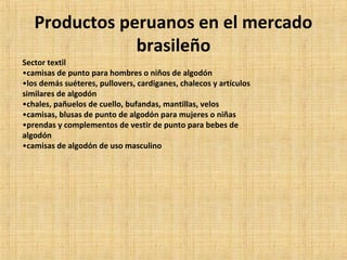 Productos peruanos en el mercado
brasileño
Sector textil
•camisas de punto para hombres o niños de algodón
•los demás suéteres, pullovers, cardiganes, chalecos y artículos
similares de algodón
•chales, pañuelos de cuello, bufandas, mantillas, velos
•camisas, blusas de punto de algodón para mujeres o niñas
•prendas y complementos de vestir de punto para bebes de
algodón
•camisas de algodón de uso masculino
 