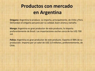 Productos con mercado
en Argentina
Orégano: Argentina lo produce. Lo importa, principalmente, de Chile y Perú.
Demandan el orégano peruano por su calidad, buen aroma y tamaño.
Mango: Argentina es gran productor de este producto, lo importa
preferentemente de Brasil. Las importaciones oscilan cerca de los US$ 700
mil.
Paltas: Argentina es gran productor de este producto. Exporta el 98% de su
producción. Importa por un valor de US$ 2.0 millones, preferentemente, de
Chile.
 