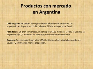 Productos con mercado
en Argentina
Café en grano sin tostar: Es un gran importador de este producto, Las
importaciones llegan a los U$ 70 millones. El 90% lo importa de Brasil.
Palmitos: Es un gran comprador, importa por U$S12 millones. El Perú le venda a la
Argentina U$S1,7 millones. Se abastece principalmente de Ecuador.
Bananos: Sus compras llegan a los U$S40 millones, el principal abastecedor es
Ecuador y en Brasil en menor proporción.
 
