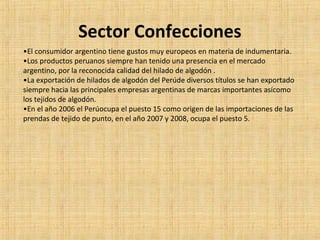 Sector Confecciones
•El consumidor argentino tiene gustos muy europeos en materia de indumentaria.
•Los productos peruanos siempre han tenido una presencia en el mercado
argentino, por la reconocida calidad del hilado de algodón .
•La exportación de hilados de algodón del Perúde diversos títulos se han exportado
siempre hacia las principales empresas argentinas de marcas importantes asícomo
los tejidos de algodón.
•En el año 2006 el Perúocupa el puesto 15 como origen de las importaciones de las
prendas de tejido de punto, en el año 2007 y 2008, ocupa el puesto 5.
 