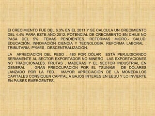 El CRECIMIENTO FUE DEL 6.3% EN EL 2011 Y SE CALCULA UN CRECIMIENTO
DEL 4.4% PARA ESTE AÑO 2012. POTENCIAL DE CRECIMIENTO EN CHILE NO
PASA DEL 5%. TEMAS PENDIENTES. REFORMAS MICRO.- SALUD.
EDUCACIÓN. INNOVACIÓN CIENCIA Y TECNOLOGIA. REFORMA LABORAL .
TRIBUTARIA. PYMES . DESCENTRALIZACIÓN.
LA APRECIACIÓN DEL PESO . 480 POR DÓLAR ESTÀ PERJUDICANDO
SERIAMENTE AL SECTOR EXPORTADOR NO MINERO , LAS EXPORTACIONES
NO TRADICIONALES. FRUTAS , MADERAS Y EL SECTOR INDUSTRIAL EN
GENERAL . GRAN PREOCUPACIÓN POR EL TSUNAMI DE DÓLARES
LANZADO POR LA FED. MAYOR APRECIACIÓN DE LA MONEDA.LOS
CAPITALES CONSIQUEN CAPITAL A BAJOS INTERES EN EEUU Y LO INVIERTE
EN PAISES EMERGENTES.
  
 