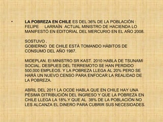 • LA POBREZA EN CHILE ES DEL 36% DE LA POBLACIÒN :
FELIPE LARRAÌN ACTUAL MINISTRO DE HACIENDA LO
MANIFESTÓ EN EDITORIAL DEL MERCURIO EN EL AÑO 2008.
SOSTUVO .
GOBIERNO DE CHILE ESTÀ TOMANDO HÀBITOS DE
CONSUMO DEL AÑO 1987.
MIDEPLAN. El MINISTRO SR KAST. 2010 HABLA DE TSUNAMI
SOCIAL. DESPUES DEL TERREMOTO SE HAN PERDIDO
500,000 EMPLEOS. Y LA POBREZA LLEGA AL 20% PERO SE
HARÁ UN NUEVO CENSO PARA ENFOCAR LA REALIDAD DE
LA POBREZA.
ABRIL DEL 2011 LA OCDE HABLA QUE EN CHILE HAY UNA
PÉSIMA DITRIBUCIÓN DEL INGRESO Y QUE LA POBREZA EN
CHILE LLEGA LA 18%.Y QUE AL 38% DE LA POBLACIÓN NO
LES ALCANZA EL DINERO PARA CUBRIR SUS NECESIDADES.
 