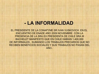 - LA INFORMALIDAD
EL PRESIDENTE DE LA CONAPYME SR IVAN VUSKOVICH EN EL
ENCUENTRO DE ENADE AÑO 2009 NOVIEMBRE CON LA
PRESENCIA DE LA SRA EX PRESIDENTA DE CHILE SRA M
BACHELET MANIFESTÒ QUE EN CHILE HABÌAN 1.400,000
DE INFORMALES , SUMANDO LOS TRABAJOS PRECARIOS QUE NO
RECIBEN BENEFICIOS SOCIALES Y SUS TRABAJOS NO PASAN DEL
AÑO..
 