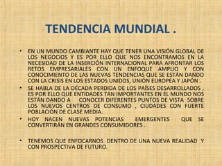 TENDENCIA MUNDIAL .
• EN UN MUNDO CAMBIANTE HAY QUE TENER UNA VISIÓN GLOBAL DE
LOS NEGOCIOS Y ES POR ELLO QUE NOS ENCONTRAMOS EN LA
NECESIDAD DE LA INSERCIÓN INTERNACIONAL PARA AFRONTAR LOS
RETOS EMPRESARIALES CON UN ENFOQUE AMPLIO Y CON
CONOCIMIENTO DE LAS NUEVAS TENDENCIAS QUE SE ESTÁN DANDO
CON LA CRISIS EN LOS ESTADOS UNIDOS, UNIÓN EUROPEA Y JAPÓN .
• SE HABLA DE LA DÉCADA PERDIDA DE LOS PAÍSES DESARROLLADOS ,
ES POR ELLO QUE ENTIDADES TAN IMPORTANTES EN EL MUNDO NOS
ESTÁN DANDO A CONOCER DIFERENTES PUNTOS DE VISTA SOBRE
LOS NUEVOS CENTROS DE CONSUMO , CIUDADES CON FUERTE
POBLACIÓN DE CLASE MEDIA.
• HOY NACEN NUEVAS POTENCIAS EMERGENTES QUE SE
CONVERTIRÁN EN GRANDES CONSUMIDORES .
• TENEMOS QUE ENFOCARNOS DENTRO DE UNA NUEVA REALIDAD Y
CON PROSPECTIVA DE FUTURO.
 